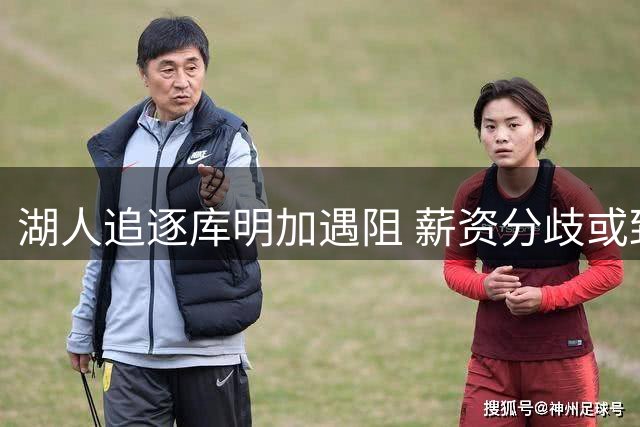 湖人追逐库明加遇阻 薪资分歧或致交易搁浅